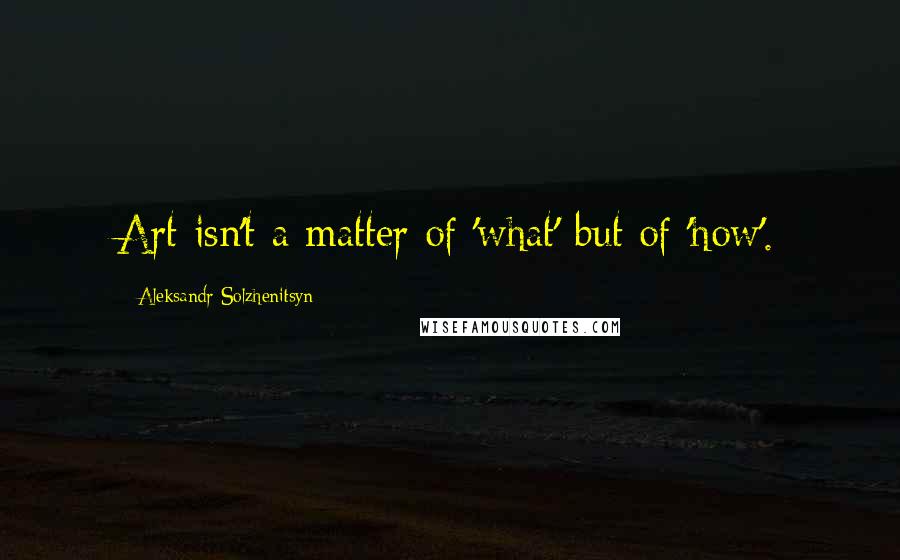 Aleksandr Solzhenitsyn Quotes: Art isn't a matter of 'what' but of 'how'.