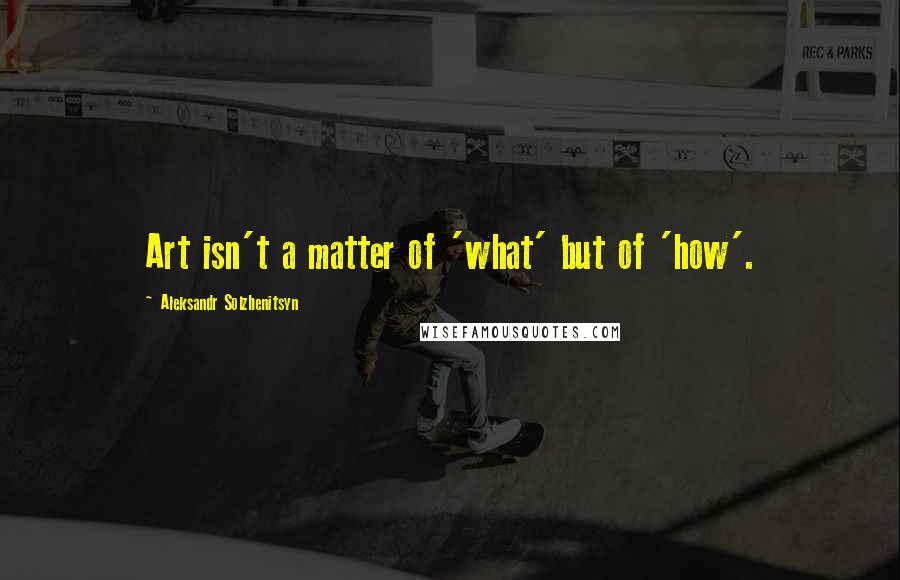 Aleksandr Solzhenitsyn Quotes: Art isn't a matter of 'what' but of 'how'.