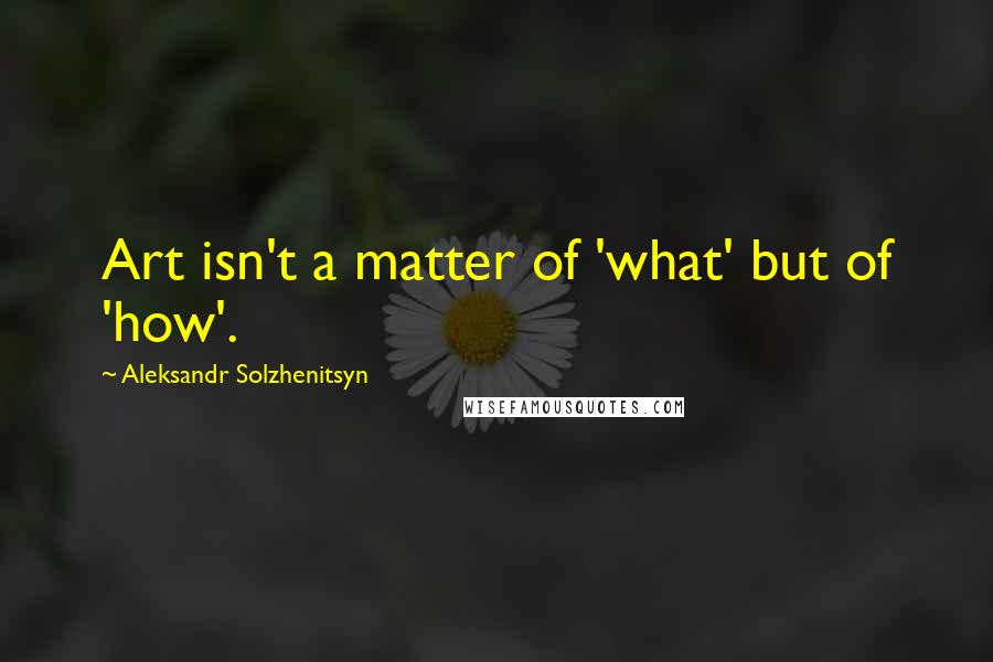 Aleksandr Solzhenitsyn Quotes: Art isn't a matter of 'what' but of 'how'.