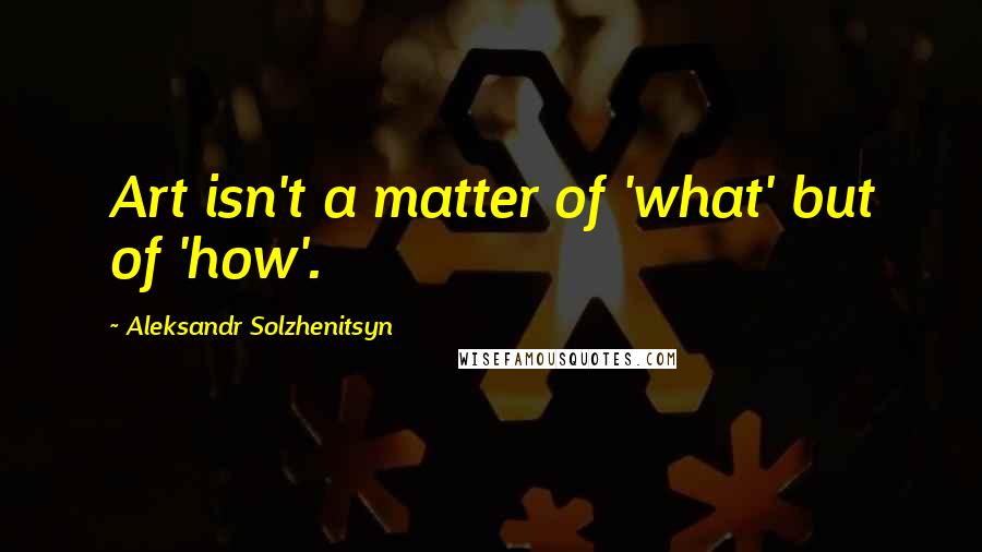 Aleksandr Solzhenitsyn Quotes: Art isn't a matter of 'what' but of 'how'.