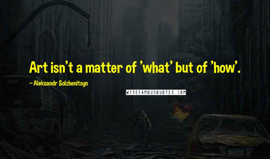 Aleksandr Solzhenitsyn Quotes: Art isn't a matter of 'what' but of 'how'.