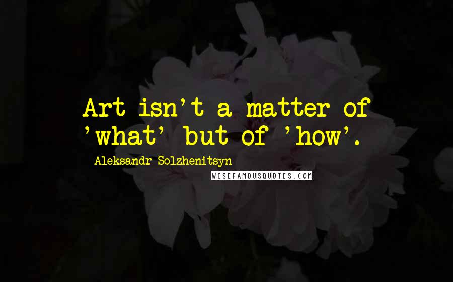 Aleksandr Solzhenitsyn Quotes: Art isn't a matter of 'what' but of 'how'.