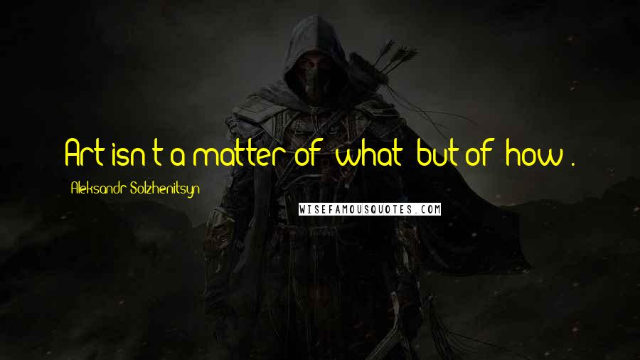 Aleksandr Solzhenitsyn Quotes: Art isn't a matter of 'what' but of 'how'.