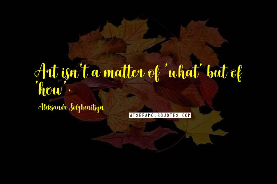 Aleksandr Solzhenitsyn Quotes: Art isn't a matter of 'what' but of 'how'.