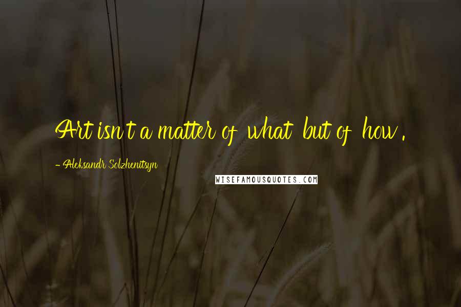 Aleksandr Solzhenitsyn Quotes: Art isn't a matter of 'what' but of 'how'.