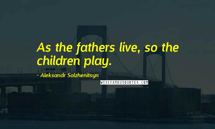 Aleksandr Solzhenitsyn Quotes: As the fathers live, so the children play.