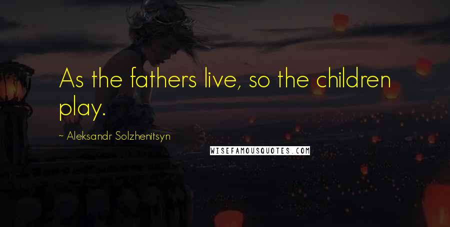 Aleksandr Solzhenitsyn Quotes: As the fathers live, so the children play.