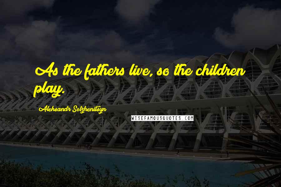 Aleksandr Solzhenitsyn Quotes: As the fathers live, so the children play.