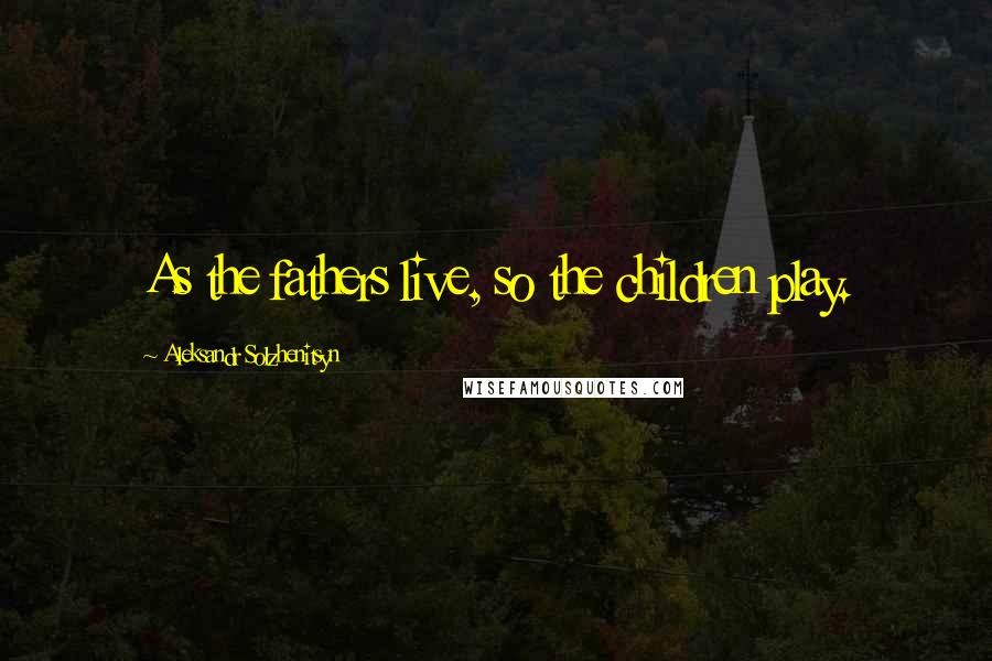 Aleksandr Solzhenitsyn Quotes: As the fathers live, so the children play.