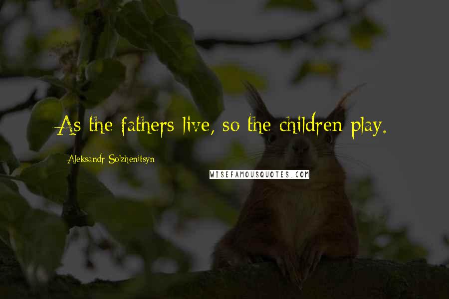 Aleksandr Solzhenitsyn Quotes: As the fathers live, so the children play.