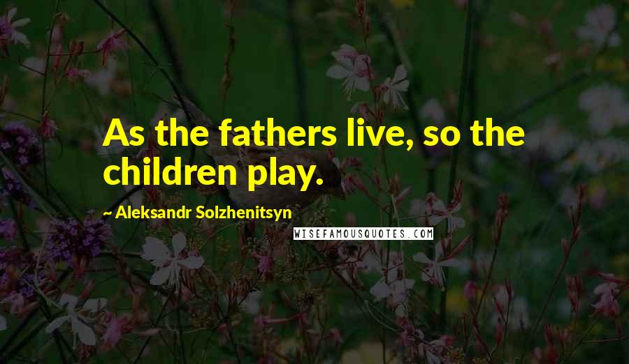 Aleksandr Solzhenitsyn Quotes: As the fathers live, so the children play.