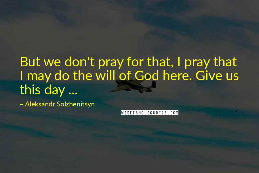 Aleksandr Solzhenitsyn Quotes: But we don't pray for that, I pray that I may do the will of God here. Give us this day ...