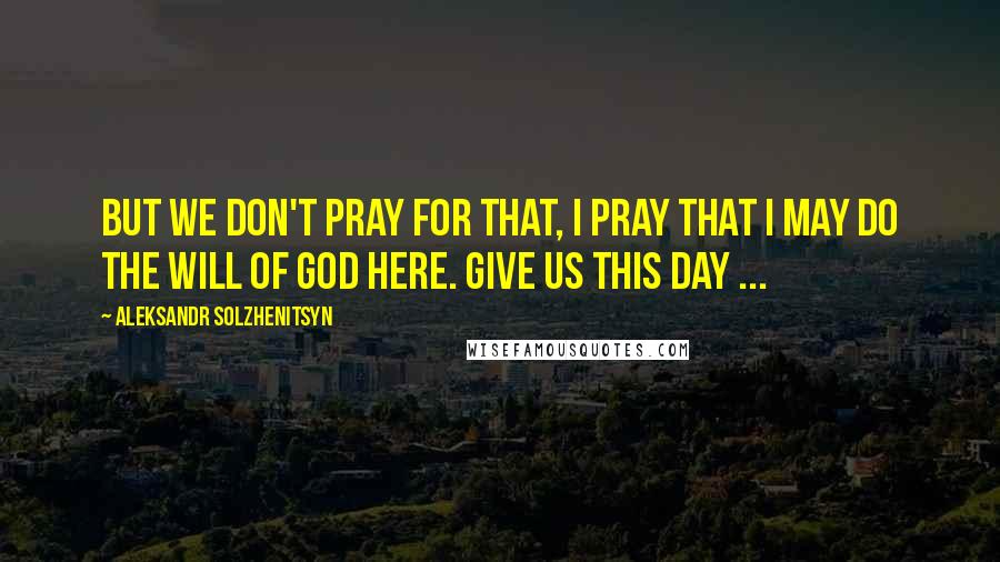 Aleksandr Solzhenitsyn Quotes: But we don't pray for that, I pray that I may do the will of God here. Give us this day ...