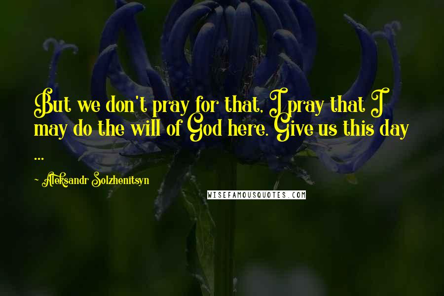Aleksandr Solzhenitsyn Quotes: But we don't pray for that, I pray that I may do the will of God here. Give us this day ...