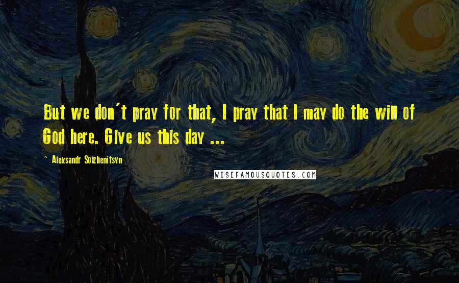 Aleksandr Solzhenitsyn Quotes: But we don't pray for that, I pray that I may do the will of God here. Give us this day ...