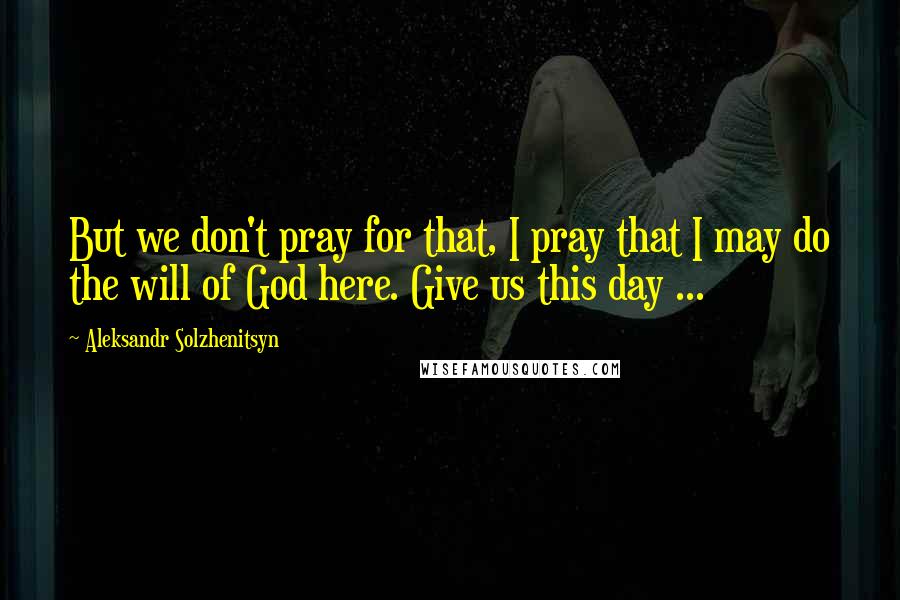 Aleksandr Solzhenitsyn Quotes: But we don't pray for that, I pray that I may do the will of God here. Give us this day ...