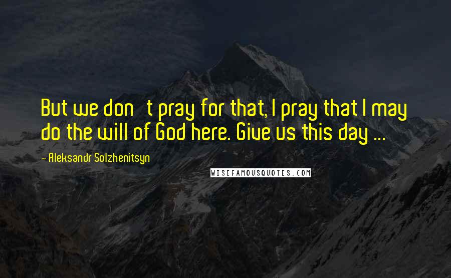 Aleksandr Solzhenitsyn Quotes: But we don't pray for that, I pray that I may do the will of God here. Give us this day ...