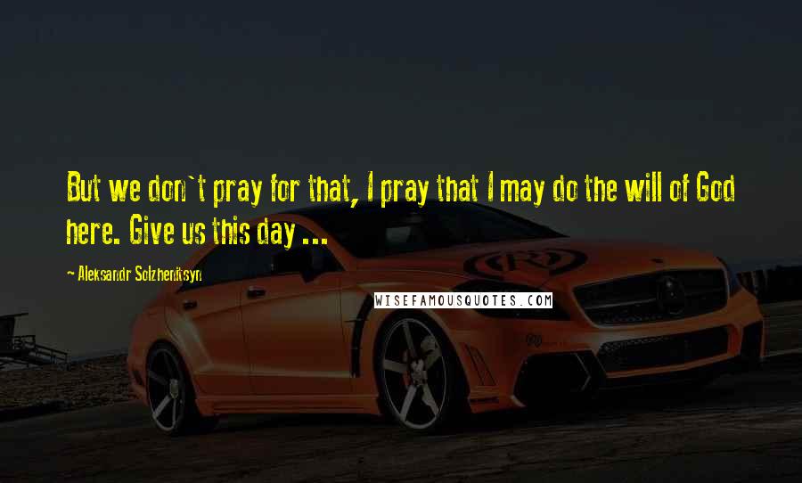 Aleksandr Solzhenitsyn Quotes: But we don't pray for that, I pray that I may do the will of God here. Give us this day ...