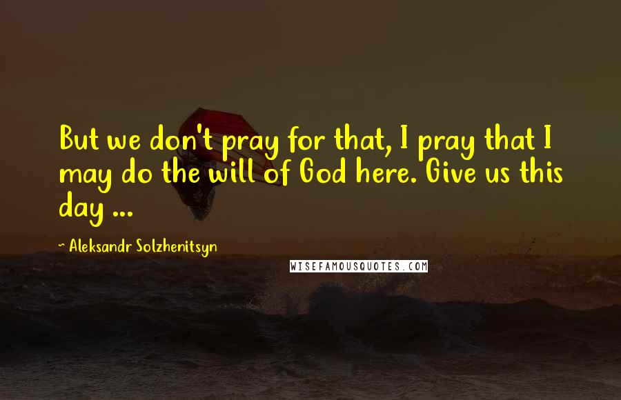 Aleksandr Solzhenitsyn Quotes: But we don't pray for that, I pray that I may do the will of God here. Give us this day ...