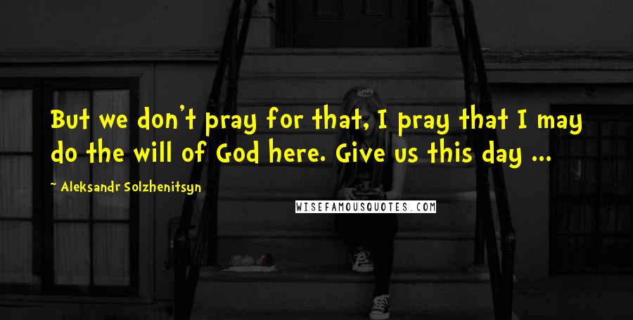 Aleksandr Solzhenitsyn Quotes: But we don't pray for that, I pray that I may do the will of God here. Give us this day ...