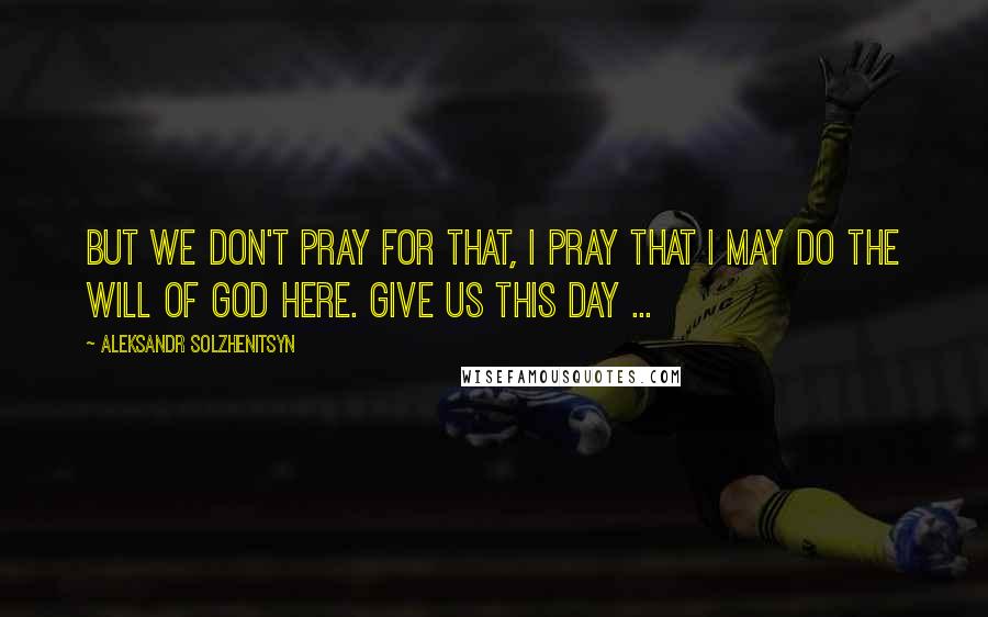 Aleksandr Solzhenitsyn Quotes: But we don't pray for that, I pray that I may do the will of God here. Give us this day ...