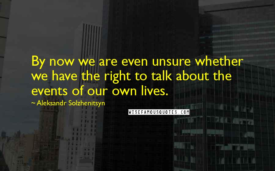 Aleksandr Solzhenitsyn Quotes: By now we are even unsure whether we have the right to talk about the events of our own lives.