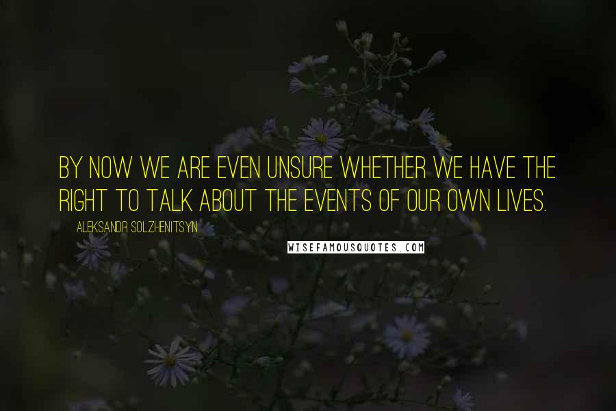 Aleksandr Solzhenitsyn Quotes: By now we are even unsure whether we have the right to talk about the events of our own lives.