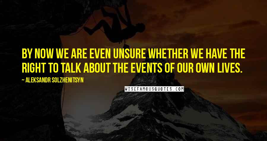 Aleksandr Solzhenitsyn Quotes: By now we are even unsure whether we have the right to talk about the events of our own lives.