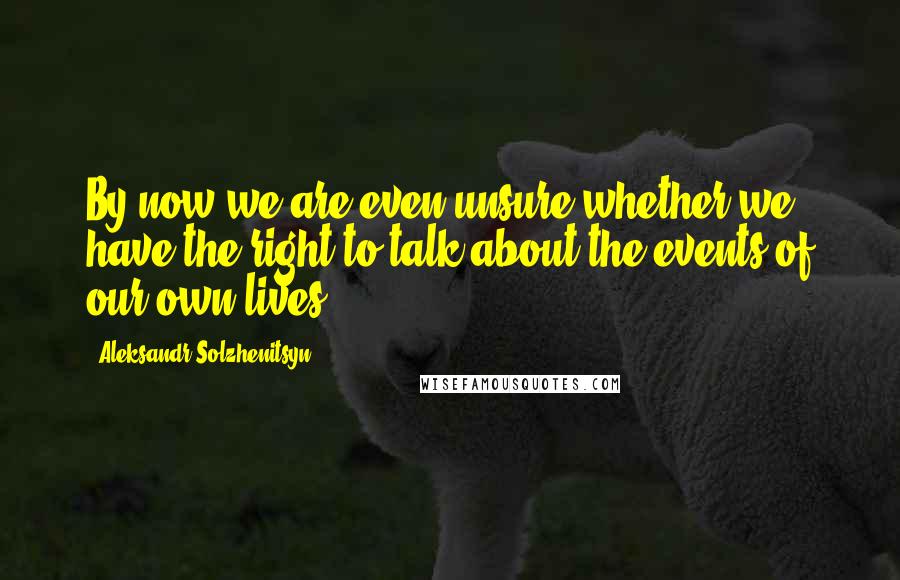 Aleksandr Solzhenitsyn Quotes: By now we are even unsure whether we have the right to talk about the events of our own lives.