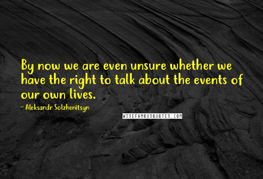 Aleksandr Solzhenitsyn Quotes: By now we are even unsure whether we have the right to talk about the events of our own lives.
