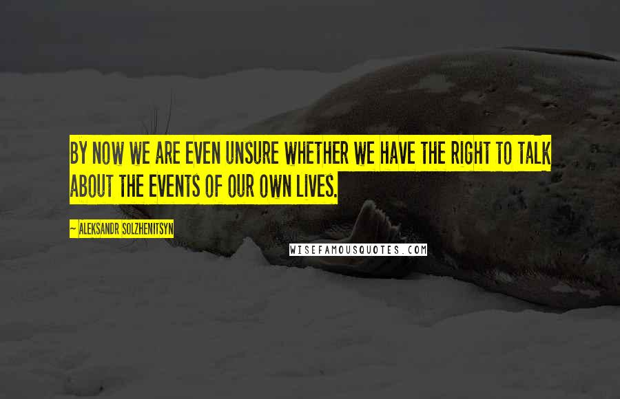Aleksandr Solzhenitsyn Quotes: By now we are even unsure whether we have the right to talk about the events of our own lives.