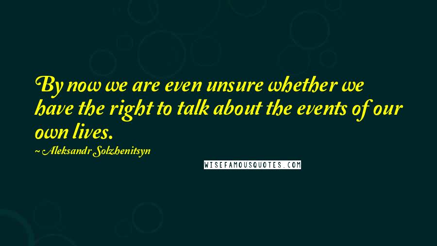 Aleksandr Solzhenitsyn Quotes: By now we are even unsure whether we have the right to talk about the events of our own lives.