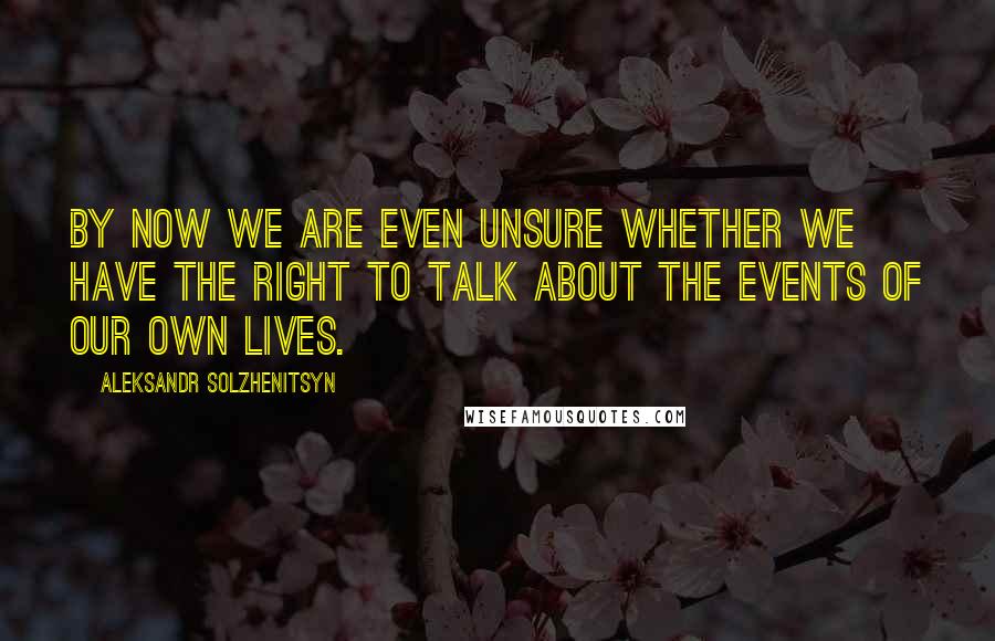 Aleksandr Solzhenitsyn Quotes: By now we are even unsure whether we have the right to talk about the events of our own lives.