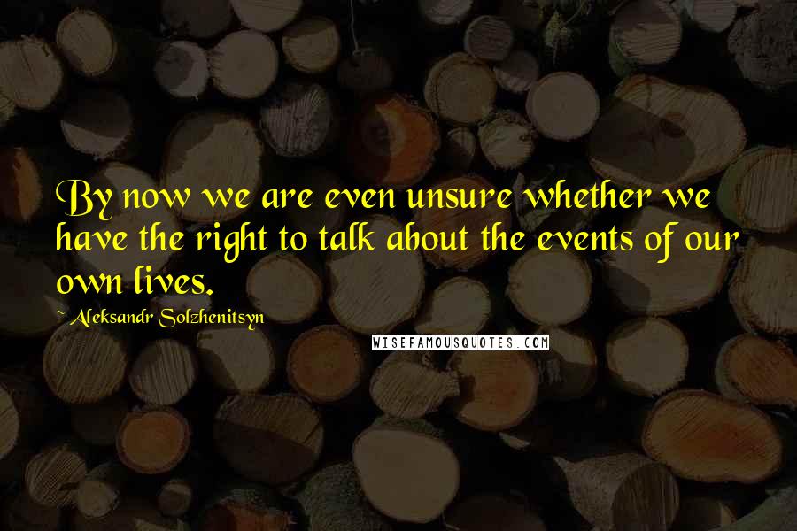 Aleksandr Solzhenitsyn Quotes: By now we are even unsure whether we have the right to talk about the events of our own lives.