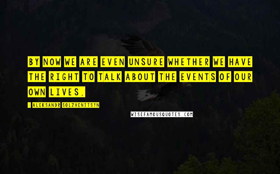 Aleksandr Solzhenitsyn Quotes: By now we are even unsure whether we have the right to talk about the events of our own lives.