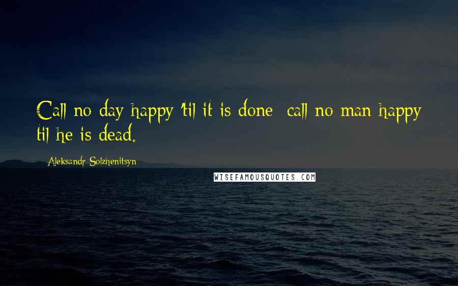 Aleksandr Solzhenitsyn Quotes: Call no day happy 'til it is done; call no man happy til he is dead.