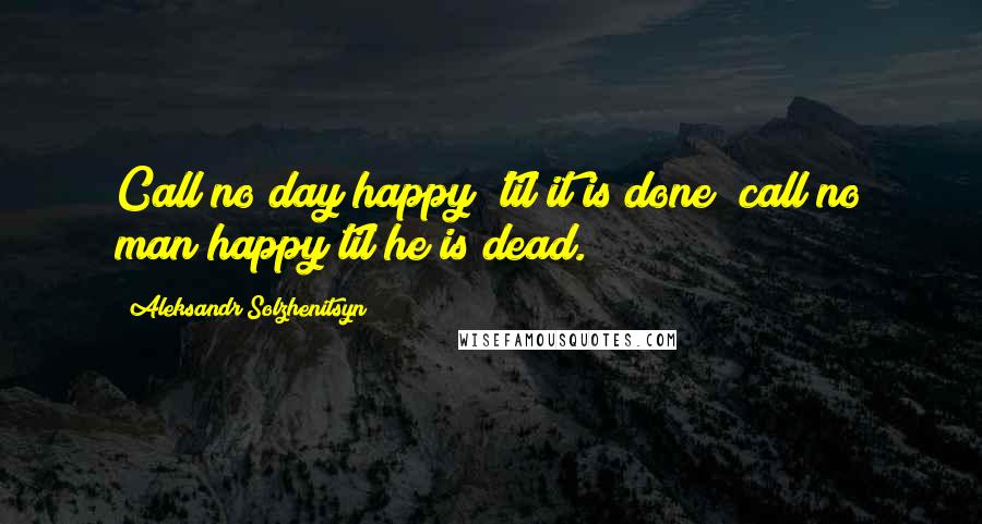 Aleksandr Solzhenitsyn Quotes: Call no day happy 'til it is done; call no man happy til he is dead.