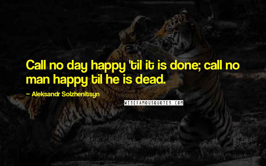 Aleksandr Solzhenitsyn Quotes: Call no day happy 'til it is done; call no man happy til he is dead.