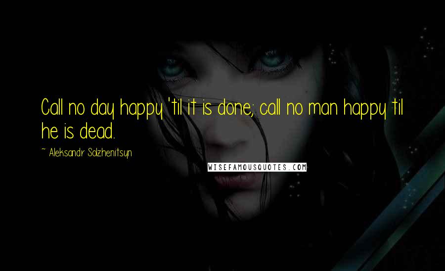 Aleksandr Solzhenitsyn Quotes: Call no day happy 'til it is done; call no man happy til he is dead.