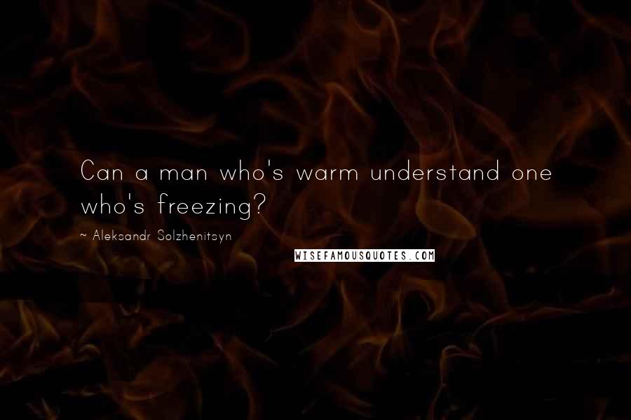 Aleksandr Solzhenitsyn Quotes: Can a man who's warm understand one who's freezing?