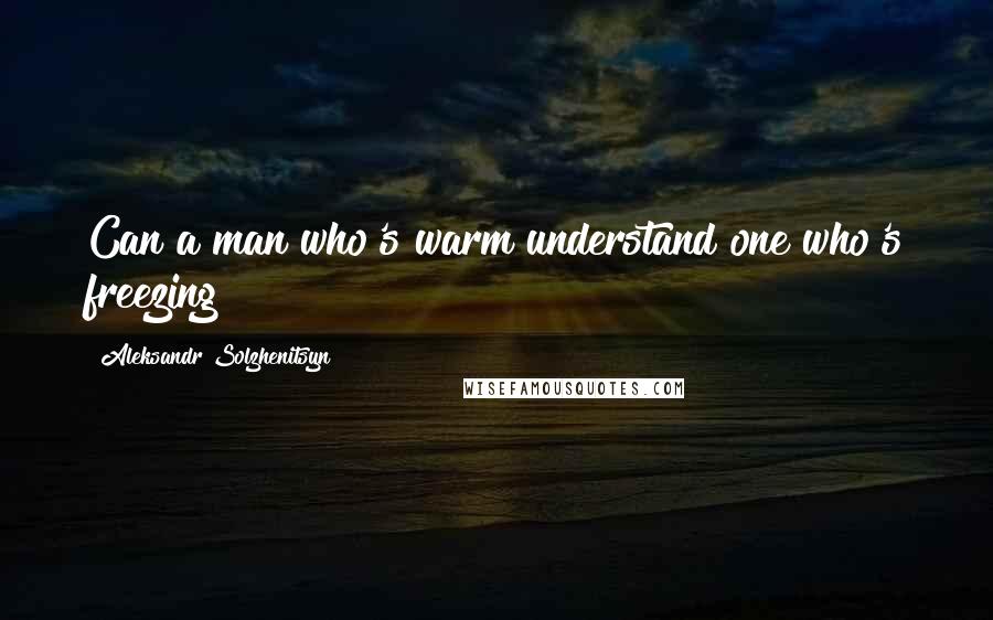 Aleksandr Solzhenitsyn Quotes: Can a man who's warm understand one who's freezing?