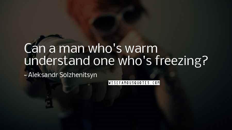 Aleksandr Solzhenitsyn Quotes: Can a man who's warm understand one who's freezing?