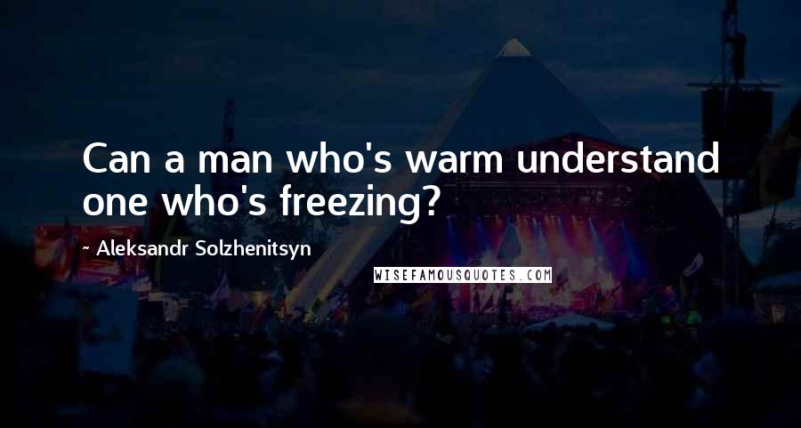 Aleksandr Solzhenitsyn Quotes: Can a man who's warm understand one who's freezing?