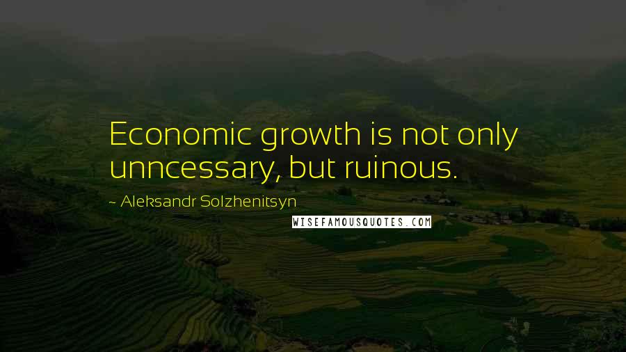 Aleksandr Solzhenitsyn Quotes: Economic growth is not only unncessary, but ruinous.