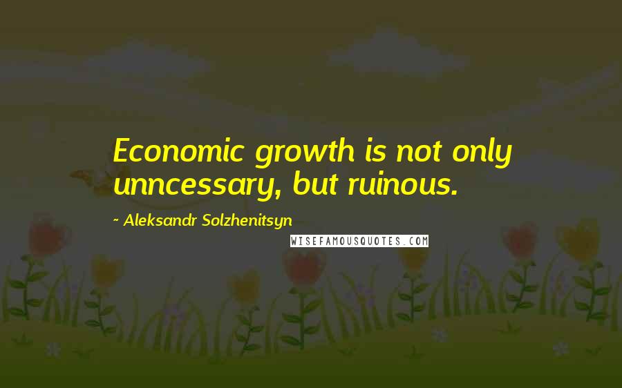 Aleksandr Solzhenitsyn Quotes: Economic growth is not only unncessary, but ruinous.