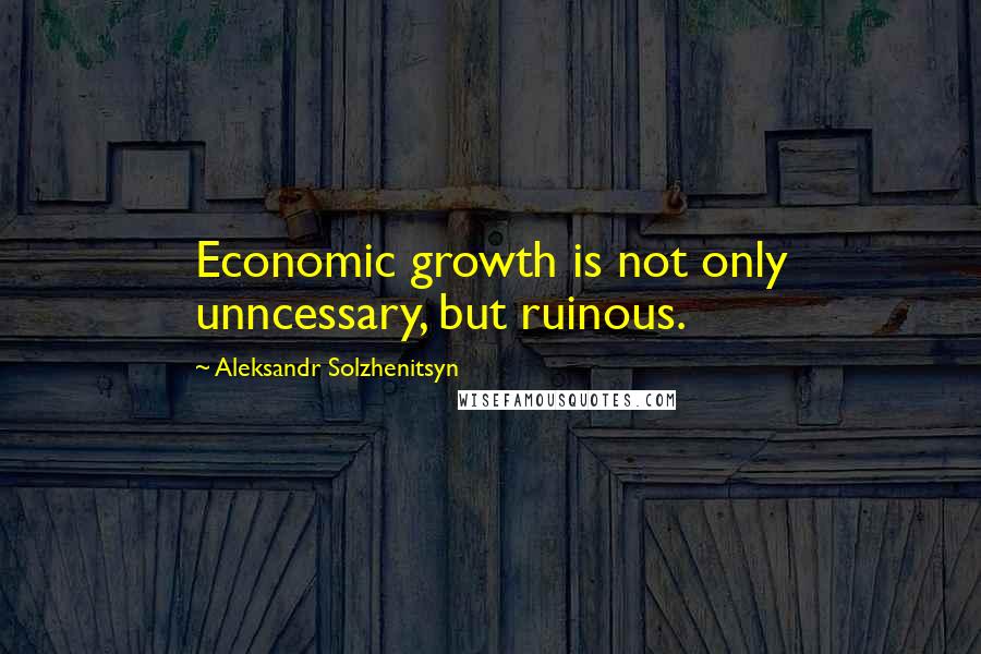 Aleksandr Solzhenitsyn Quotes: Economic growth is not only unncessary, but ruinous.