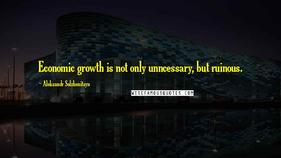 Aleksandr Solzhenitsyn Quotes: Economic growth is not only unncessary, but ruinous.