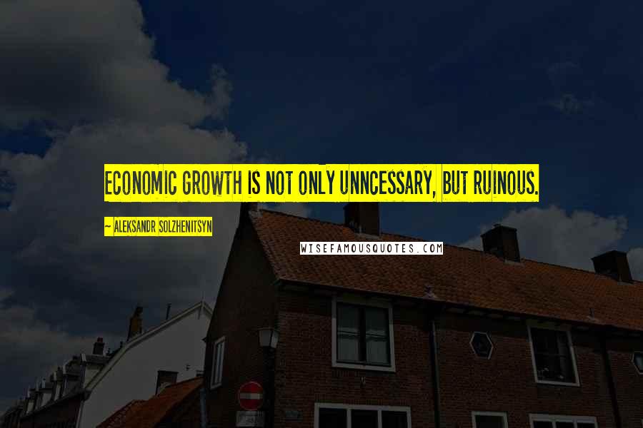 Aleksandr Solzhenitsyn Quotes: Economic growth is not only unncessary, but ruinous.