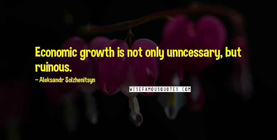 Aleksandr Solzhenitsyn Quotes: Economic growth is not only unncessary, but ruinous.