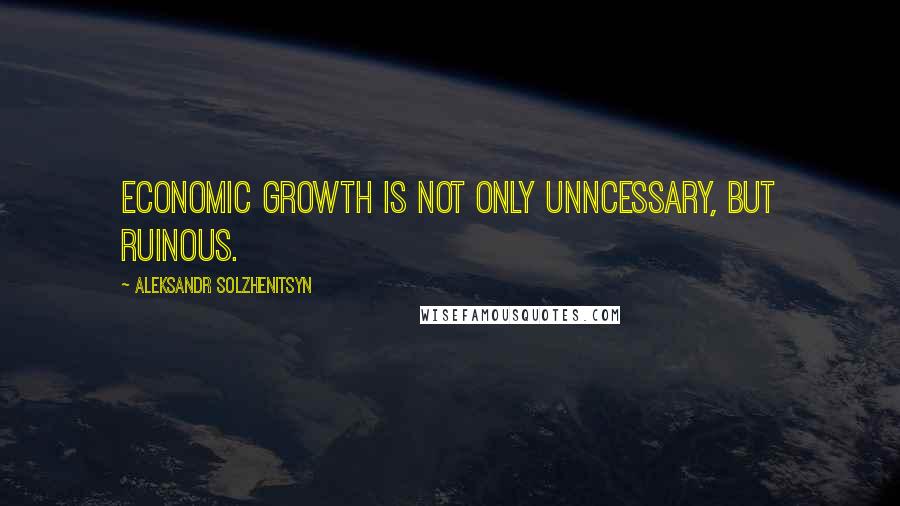 Aleksandr Solzhenitsyn Quotes: Economic growth is not only unncessary, but ruinous.